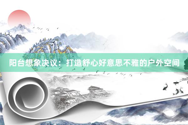阳台想象决议:打造舒心好意思不雅的户外空间